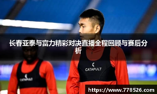 长春亚泰与富力精彩对决直播全程回顾与赛后分析
